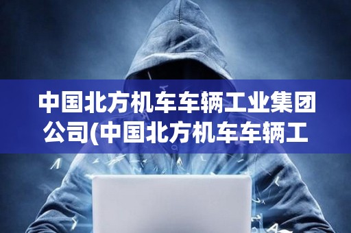 中國北方機車車輛工業集團公司(中國北方機車車輛工業集團公司評職稱)