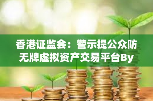 香港證監會：警示提公眾防無牌虛擬資產交易平臺Bybit