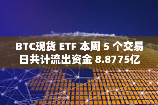 BTC現貨 ETF 本周 5 個交易日共計流出資金 8.8775億美元