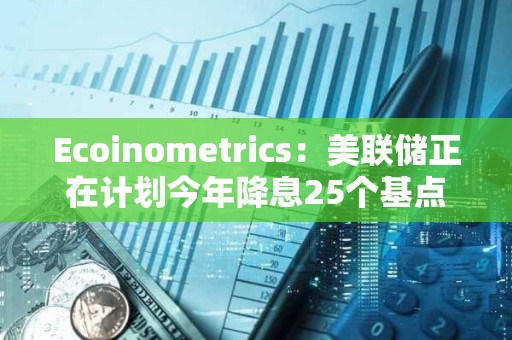 Ecoinometrics：美聯(lián)儲正在計劃今年降息25個基點