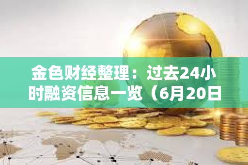 金色財經整理：過去24小時融資信息一覽（6月20日）