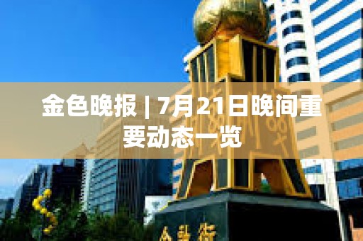 金色晚報 | 7月21日晚間重要動態一覽