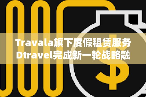 Travala旗下度假租賃服務(wù)Dtravel完成新一輪戰(zhàn)略融資，Modular Capital等參投