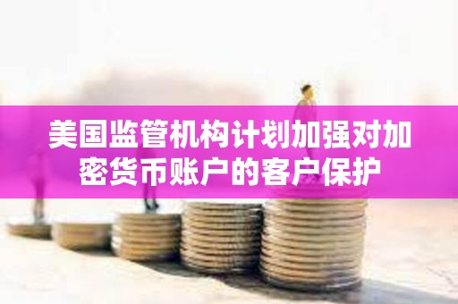 美國監管機構計劃加強對加密貨幣賬戶的客戶保護