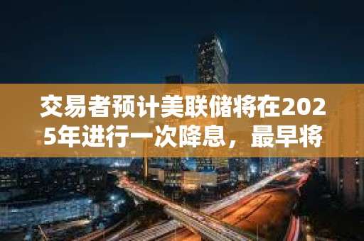 交易者預(yù)計(jì)美聯(lián)儲(chǔ)將在2025年進(jìn)行一次降息，最早將在6月降息