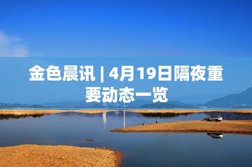 金色晨訊 | 4月19日隔夜重要動態一覽