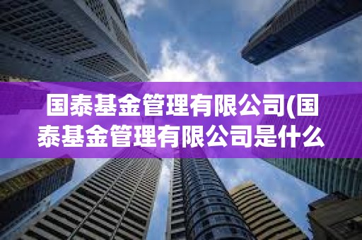 國泰基金管理有限公司(國泰基金管理有限公司是什么)