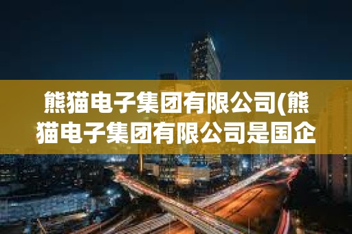 熊貓電子集團有限公司(熊貓電子集團有限公司是國企嗎)