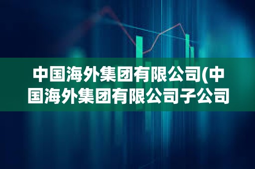中國海外集團有限公司(中國海外集團有限公司子公司有哪些)
