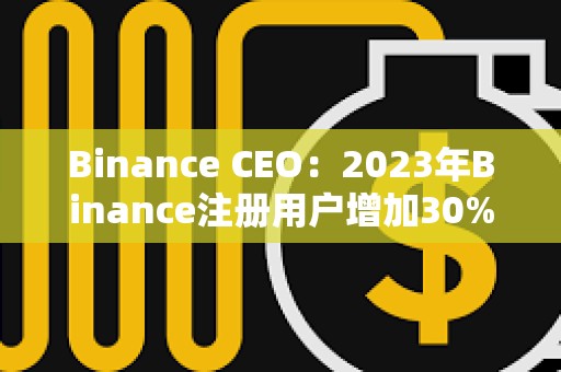 Binance CEO：2023年Binance注冊用戶增加30%，合規(guī)計劃上投資2.13億美元