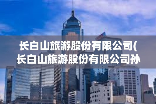 長白山旅游股份有限公司(長白山旅游股份有限公司孫青春)