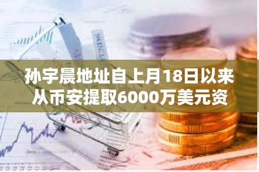 孫宇晨地址自上月18日以來從幣安提取6000萬美元資產