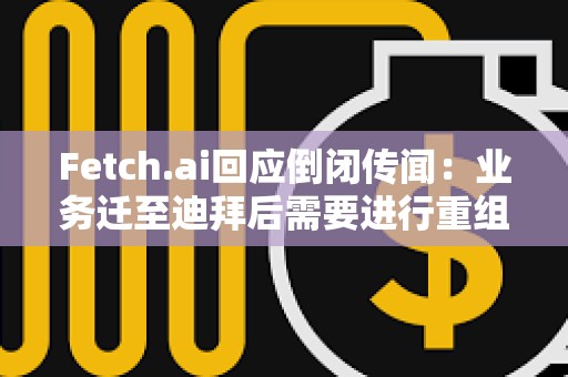 Fetch.ai回應倒閉傳聞：業務遷至迪拜后需要進行重組，運營和代幣FET未受影響